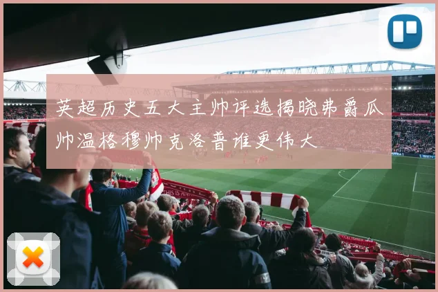 英超历史五大主帅评选揭晓弗爵瓜帅温格穆帅克洛普谁更伟大