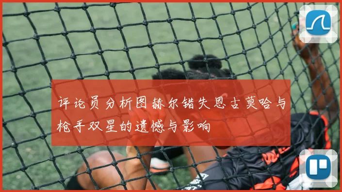 评论员分析图赫尔错失恩古莫哈与枪手双星的遗憾与影响