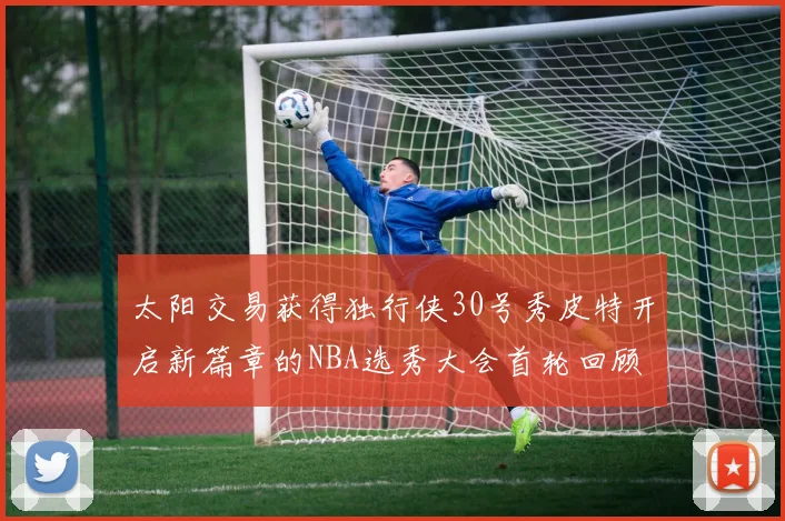 太阳交易获得独行侠30号秀皮特开启新篇章的NBA选秀大会首轮回顾