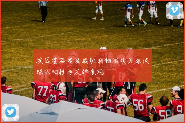埃因霍温客场战胜利物浦埃贝尔谈球队韧性与反弹表现