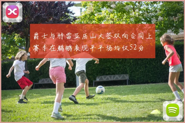 爵士与特雷亚历山大签双向合同上赛季在鹈鹕表现平平场均仅52分