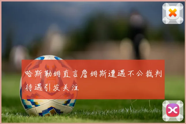 哈斯勒姆直言詹姆斯遭遇不公裁判待遇引发关注