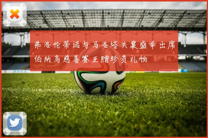 弗洛伦蒂诺与马洛塔共襄盛举出席伯纳乌慈善赛互赠珍贵礼物