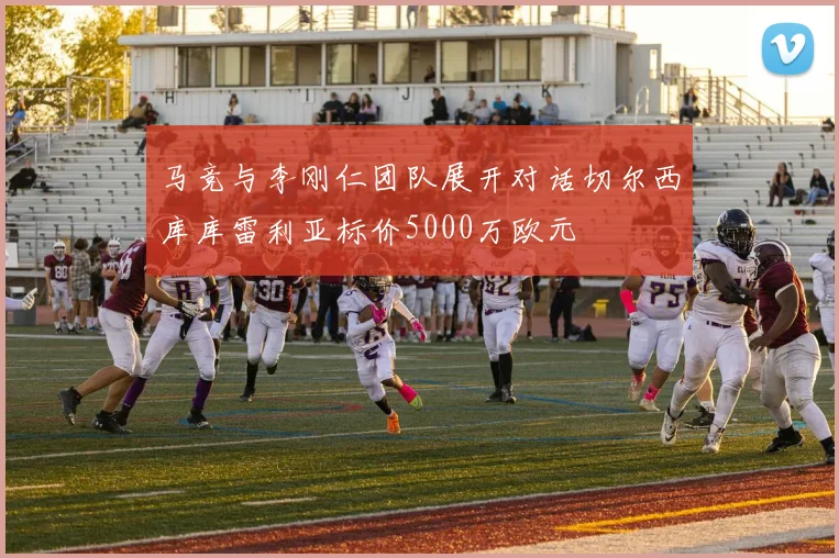 马竞与李刚仁团队展开对话切尔西库库雷利亚标价5000万欧元