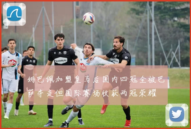 姆巴佩加盟皇马后国内四冠全被巴萨夺走但国际赛场收获两冠荣耀