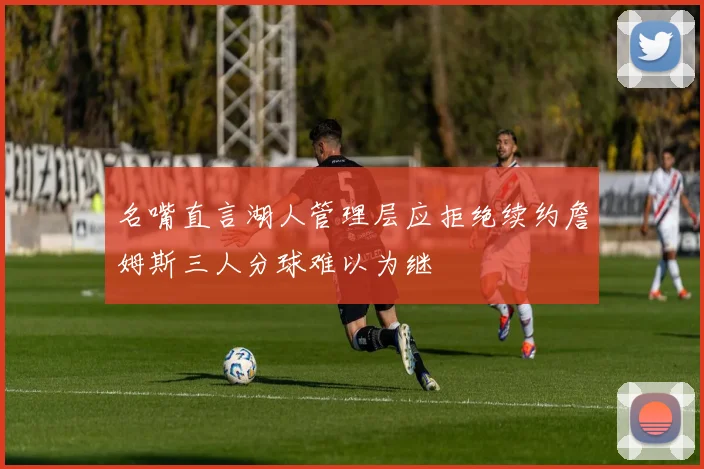 名嘴直言湖人管理层应拒绝续约詹姆斯三人分球难以为继