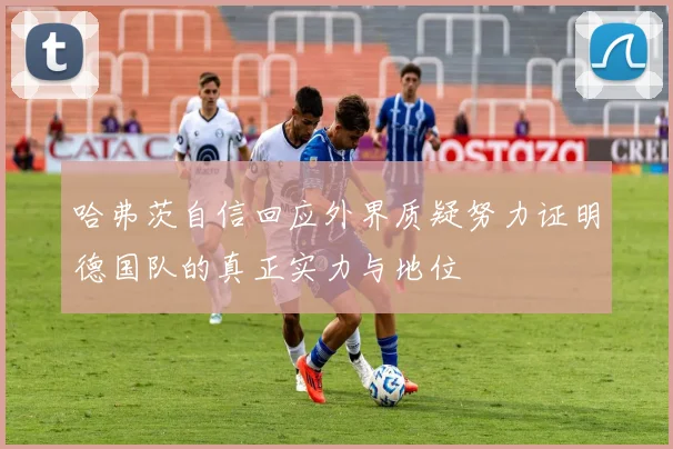 哈弗茨自信回应外界质疑努力证明德国队的真正实力与地位
