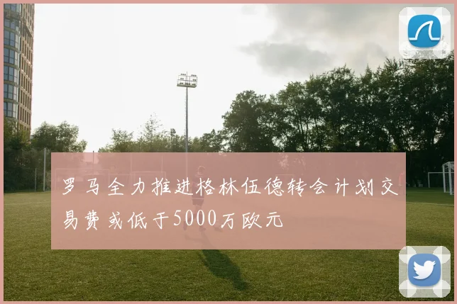 罗马全力推进格林伍德转会计划交易费或低于5000万欧元