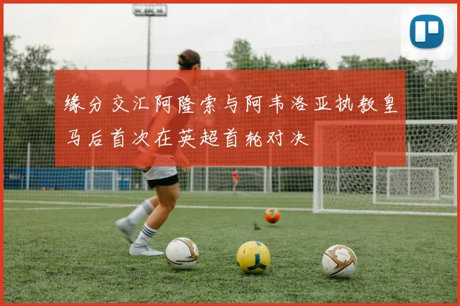 缘分交汇阿隆索与阿韦洛亚执教皇马后首次在英超首轮对决