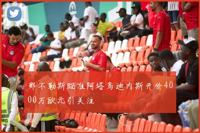 那不勒斯瞄准阿塔乌迪内斯开价4000万欧元引关注