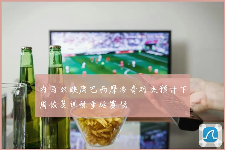 内马尔缺席巴西摩洛哥对决预计下周恢复训练重返赛场