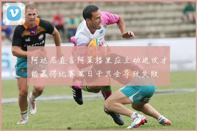 阿达尼直言阿莱格里应主动进攻才能赢得比赛混日子只会导致失败