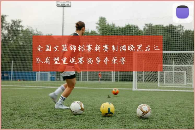 全国女篮锦标赛新赛制揭晓黑龙江队有望重返赛场争夺荣誉