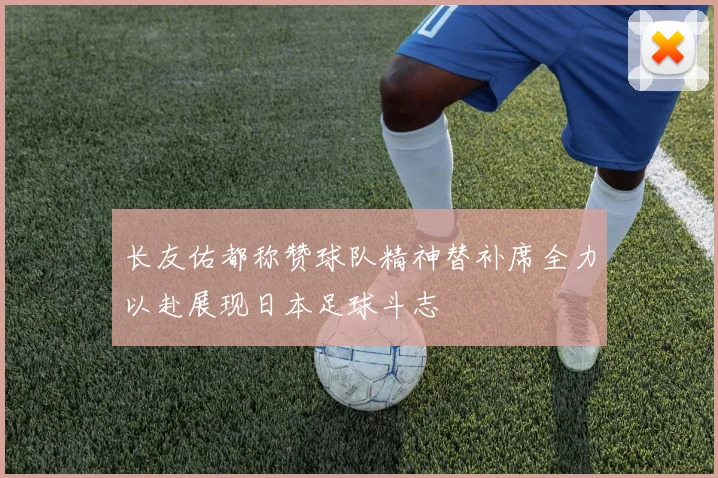 长友佑都称赞球队精神替补席全力以赴展现日本足球斗志