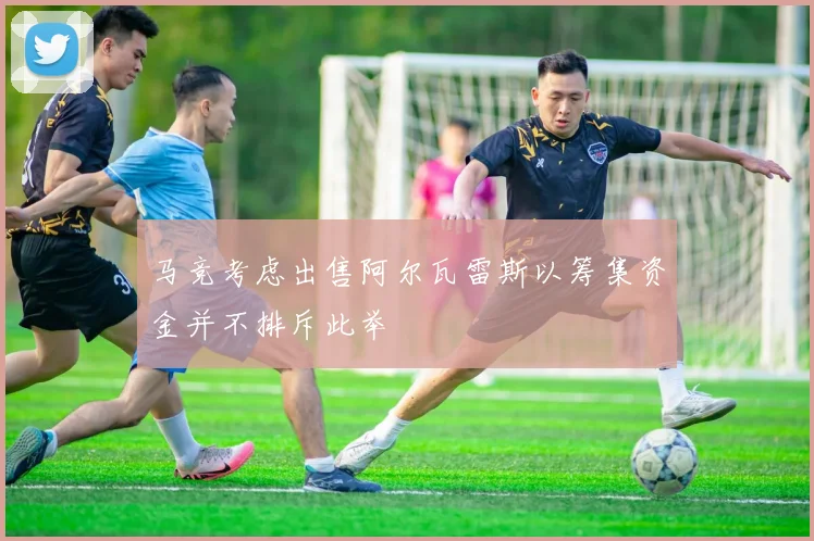 马竞考虑出售阿尔瓦雷斯以筹集资金并不排斥此举