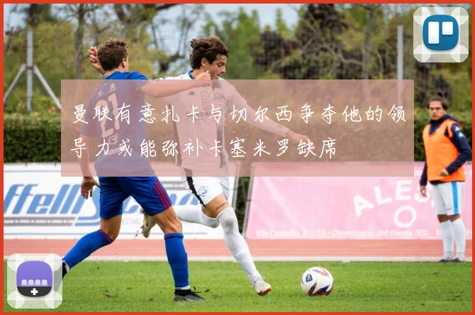 曼联有意扎卡与切尔西争夺他的领导力或能弥补卡塞米罗缺席