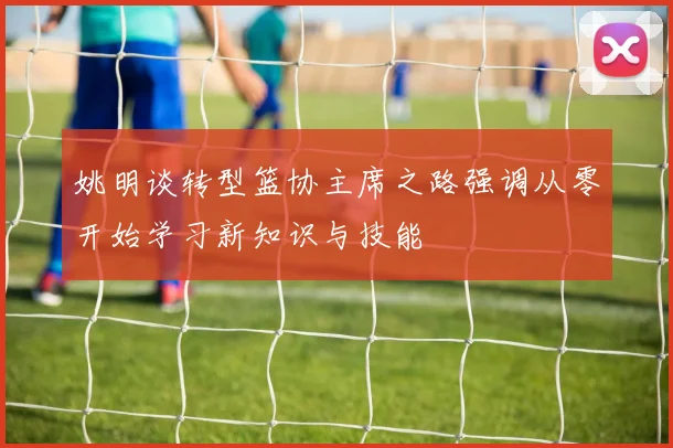 姚明谈转型篮协主席之路强调从零开始学习新知识与技能
