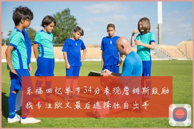 乐福回忆单节34分表现詹姆斯鼓励我专注欧文最后选择独自出手