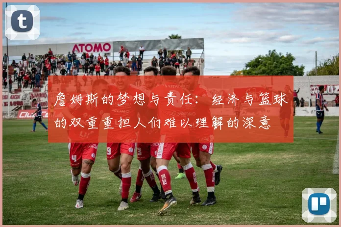 詹姆斯的梦想与责任：经济与篮球的双重重担人们难以理解的深意
