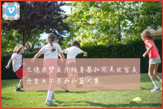 兰德尔赞麦丹转身暴扣完美收官麦丹坚决不参加扣篮大赛