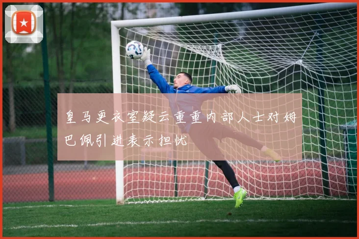 皇马更衣室疑云重重内部人士对姆巴佩引进表示担忧
