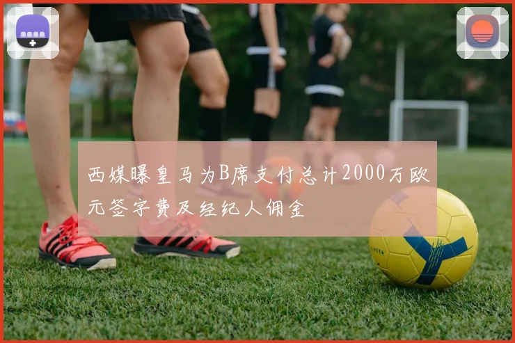西媒曝皇马为B席支付总计2000万欧元签字费及经纪人佣金