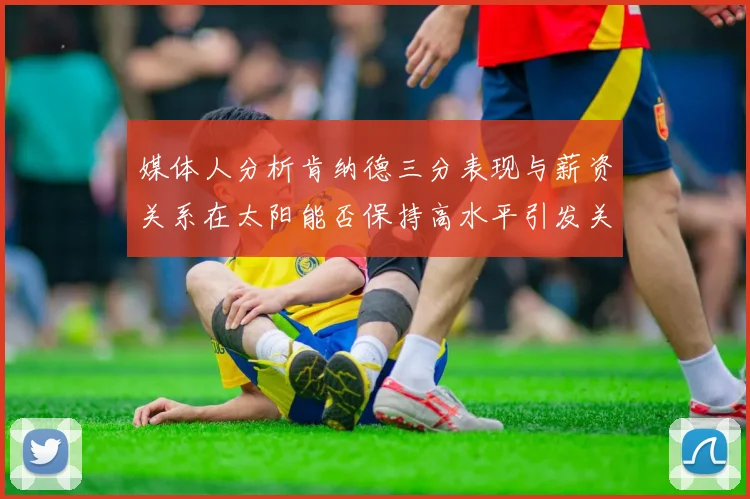 媒体人分析肯纳德三分表现与薪资关系在太阳能否保持高水平引发关注