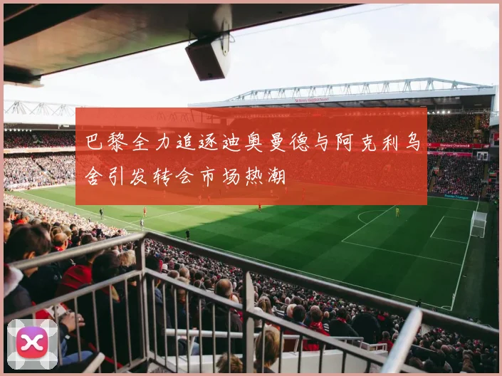 巴黎全力追逐迪奥曼德与阿克利乌舍引发转会市场热潮