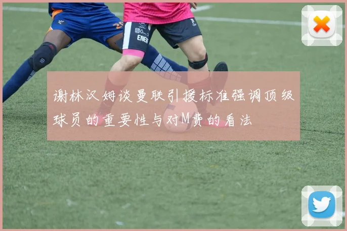谢林汉姆谈曼联引援标准强调顶级球员的重要性与对M费的看法